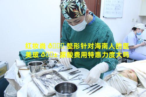 红妆尚 🐎 整形针对海南人的医美玻 🐱 尿酸费用特惠力度大吗